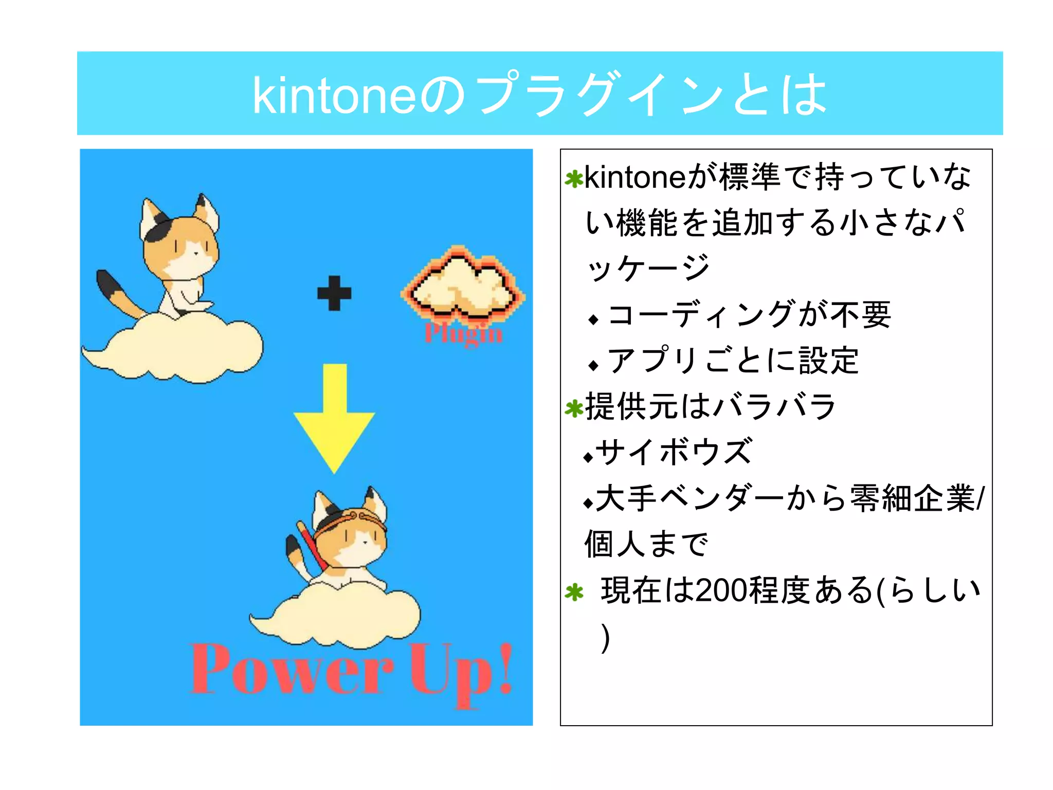kintoneのプラグインとは
kintoneが標準で持っていな
い機能を追加する小さなパ
ッケージ
コーディングが不要
アプリごとに設定
提供元はバラバラ
サイボウズ
大手ベンダーから零細企業/
個人まで
現在は200程度ある(らしい
)
 