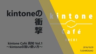 kintoneの
衝
撃
kintone Café 高知 Vol.1
～kintoneの旨い使い方～ 2016/10/29
T.USHIROSAKO
 