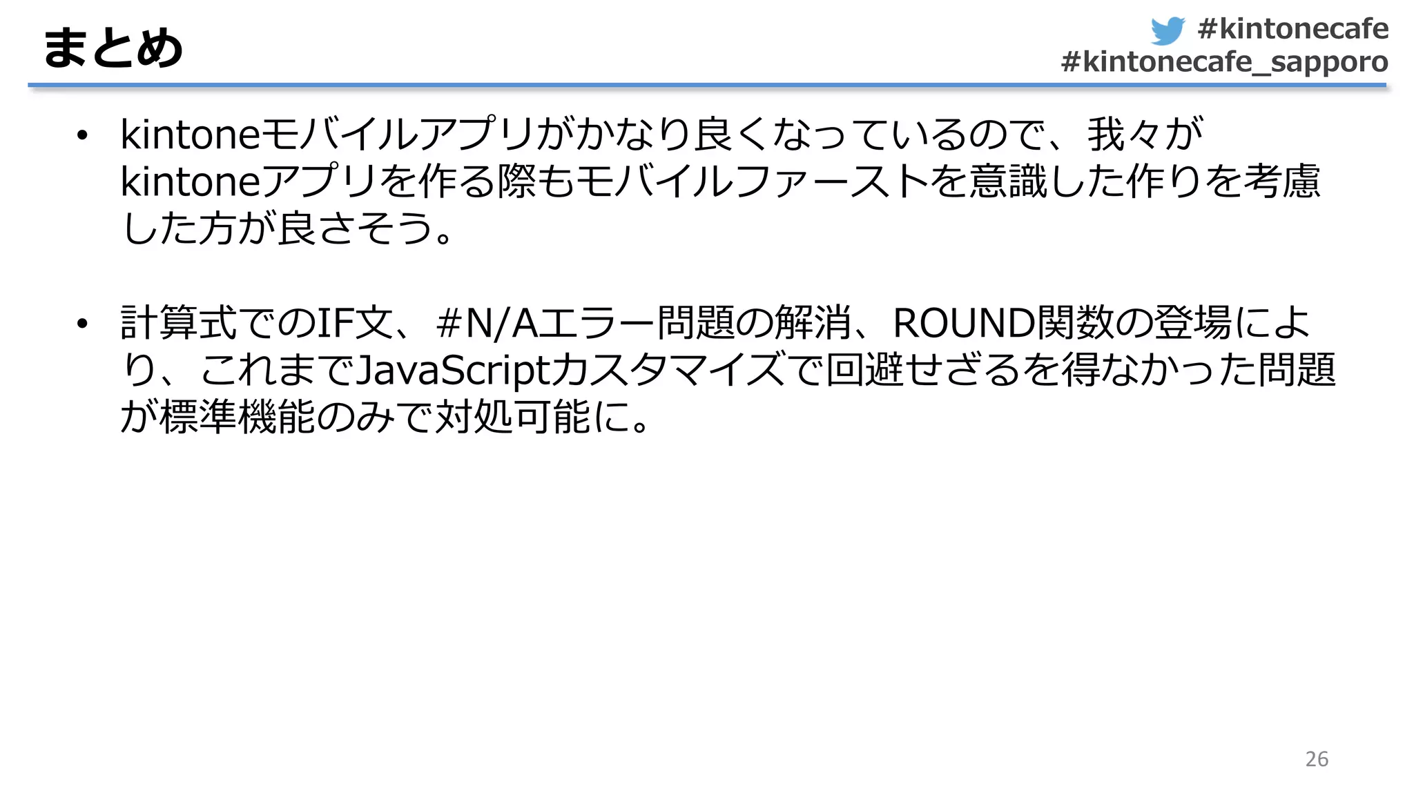 #kintonecafe
#kintonecafe_sapporo
26
まとめ
• kintoneモバイルアプリがかなり良くなっているので、我々が
kintoneアプリを作る際もモバイルファーストを意識した作りを考慮
した方が良さそう。
• 計算式でのIF文、#N/Aエラー問題の解消、ROUND関数の登場によ
り、これまでJavaScriptカスタマイズで回避せざるを得なかった問題
が標準機能のみで対処可能に。
 