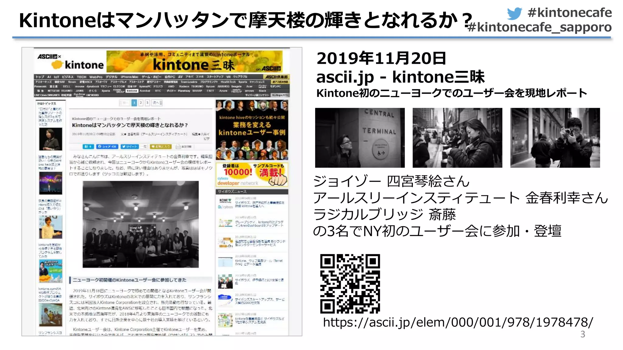 #kintonecafe
#kintonecafe_sapporo
3
Kintoneはマンハッタンで摩天楼の輝きとなれるか？
2019年11月20日
ascii.jp - kintone三昧
Kintone初のニューヨークでのユーザー会を現地レポート
https://ascii.jp/elem/000/001/978/1978478/
ジョイゾー 四宮琴絵さん
アールスリーインスティテュート 金春利幸さん
ラジカルブリッジ 斎藤
の3名でNY初のユーザー会に参加・登壇
 