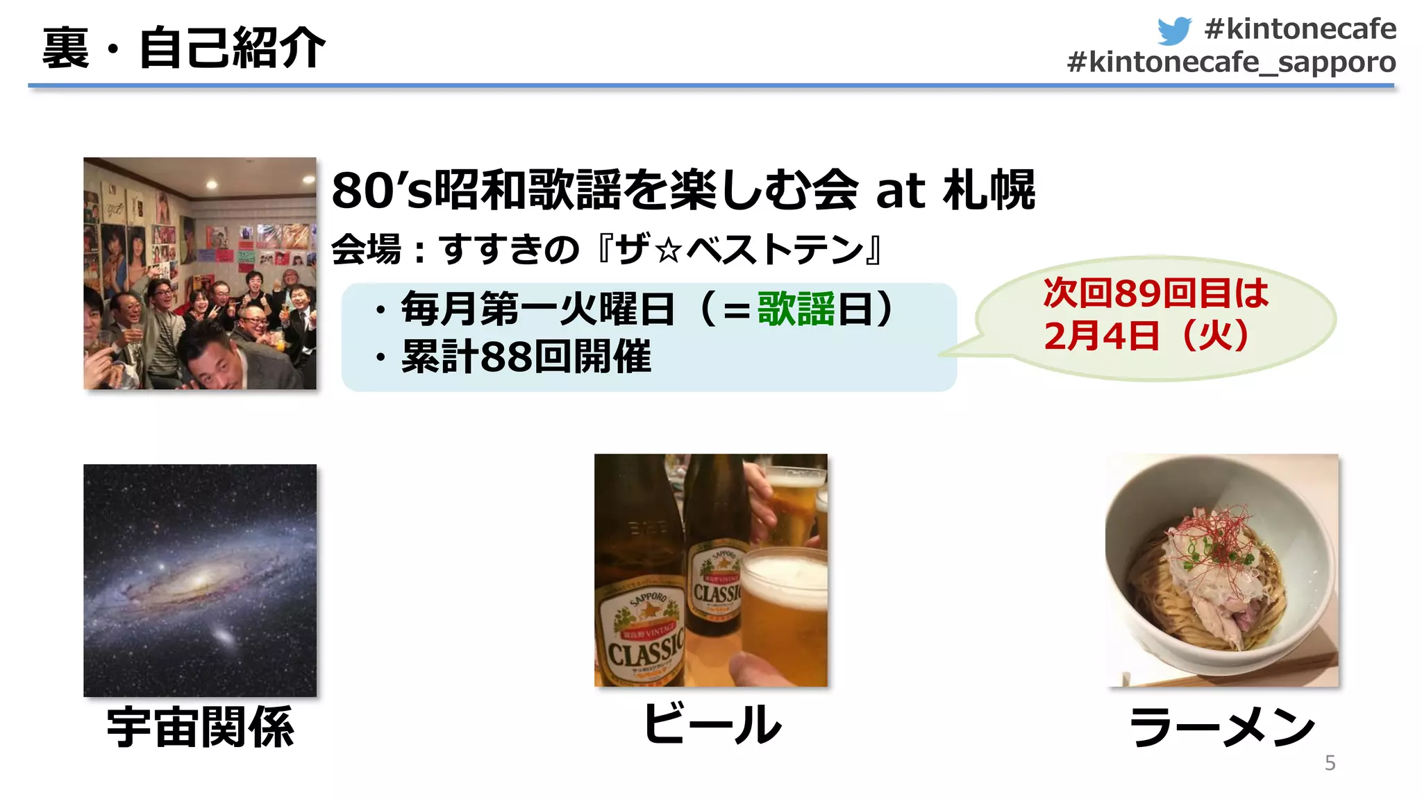 #kintonecafe
#kintonecafe_sapporo
5
裏・自己紹介
80’s昭和歌謡を楽しむ会 at 札幌
会場：すすきの『ザ☆ベストテン』
ビール宇宙関係
・毎月第一火曜日（＝歌謡日）
・累計88回開催
次回89回目は
2月4日（火）
ラーメン
 