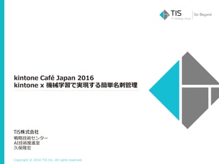 Copyright © 2016 TIS Inc. All rights reserved.
kintone Café Japan 2016
kintone x 機械学習で実現する簡単名刺管理
戦略技術センター
AI技術推進室
久保隆宏
 