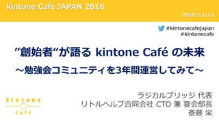 kintone Café JAPAN 2016
#kintonecafejapan
#kintonecafe
2016/11/11
”創始者“が語る kintone Café の未来
～勉強会コミュニティを3年間運営してみて～
ラジカルブリッジ 代表
リトルヘルプ合同会社 CTO 兼 宴会部長
斎藤 栄
 