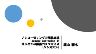 ノンコーディングで簡単実現
gusuku Customine で
はじめての画面カスタマイズ
(ハンズオン)
築山 春木
 