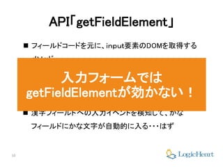10
API「getFieldElement」
 フィールドコードを元に、ｉｎｐｕｔ要素のDOMを取得する
メソッド
 フォームの初期表示時に、漢字フィールドとかなフィー
ルドの要素を取得し、autoKanaに紐付ければ
 漢字フィールドへの入力イベントを検知して、かな
フィールドにかな文字が自動的に入る・・・はず
入力フォームでは
getFieldElementが効かない！
 