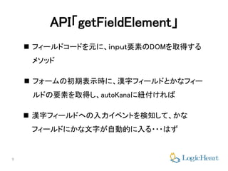 9
API「getFieldElement」
 フィールドコードを元に、ｉｎｐｕｔ要素のDOMを取得する
メソッド
 フォームの初期表示時に、漢字フィールドとかなフィー
ルドの要素を取得し、autoKanaに紐付ければ
 漢字フィールドへの入力イベントを検知して、かな
フィールドにかな文字が自動的に入る・・・はず
 
