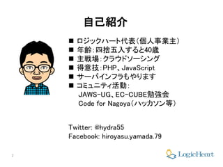 2
自己紹介
 ロジックハート代表（個人事業主）
 年齢：四捨五入すると40歳
 主戦場：クラウドソーシング
 得意技：PHP、JavaScript
 サーバインフラもやります
 コミュニティ活動：
JAWS-UG、EC-CUBE勉強会
Code for Nagoya（ハッカソン等）
Twitter: @hydra55
Facebook: hiroyasu.yamada.79
 
