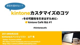 原型を留めない？ 
kintoneカスタマイズのコツ 
-その可能性を引き出すために- 
kintone Café 松山 #1 
＃kintonecafe 
2014年9月22日 
kintoneエバンジェリスト　山下 竜 
Twitter: @yamaryu0508 
FB: https://www.facebook.com/ryu.yamashita.3 
Blog: http://yamaryu0508.hatenablog.com/ 
 