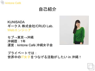 kintone Café
自己紹介
KUNISADA
ギークス 株式会社/CRUD Lab.
Webエンジニア
セブ→東京→沖縄
沖縄歴：1年
運営：kintone Café 沖縄女子会
プライベートでは：
世界中のIT女子をつなげる活動がしたい in 沖縄！
 