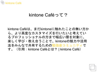 kintone Café
kintone Caféって？
kintone Caféは、まだkintoneに触れたことの無い方か
ら、より高度なカスタマイズを行いたいと考えてい
るプロフェッショナルの方まで幅広い層を対象に、
楽しく学び・教え合うことで、kintoneの魅力や活用
法をみんなで共有するための勉強会コミュニティで
す。（引用：kintone Caféとは？ | kintone Café）
 