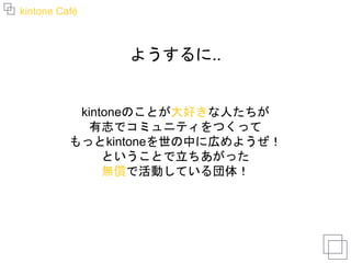 kintone Café
ようするに..
kintoneのことが大好きな人たちが
有志でコミュニティをつくって
もっとkintoneを世の中に広めようぜ！
ということで立ちあがった
無償で活動している団体！
 