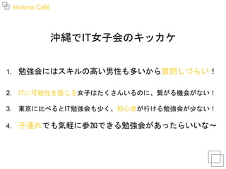 kintone Café
沖縄でIT女子会のキッカケ
1. 勉強会にはスキルの高い男性も多いから質問しづらい！
2. ITに可能性を感じる女子はたくさんいるのに、繋がる機会がない！
3. 東京に比べるとIT勉強会も少く、初心者が行ける勉強会が少ない！
4. 子連れでも気軽に参加できる勉強会があったらいいな〜
 