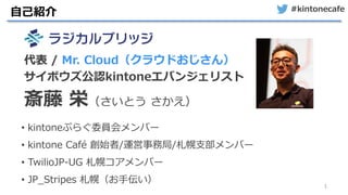 #kintonecafe
1
自己紹介
• kintoneぷらぐ委員会メンバー
• kintone Café 創始者/運営事務局/札幌支部メンバー
• TwilioJP-UG 札幌コアメンバー
• JP_Stripes 札幌（お手伝い）
代表 / Mr. Cloud（クラウドおじさん）
サイボウズ公認kintoneエバンジェリスト
斎藤 栄（さいとう さかえ）
 