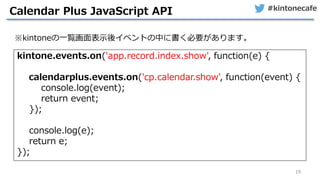 #kintonecafe
19
Calendar Plus JavaScript API
kintone.events.on('app.record.index.show', function(e) {
calendarplus.events.on('cp.calendar.show', function(event) {
console.log(event);
return event;
});
console.log(e);
return e;
});
※kintoneの一覧画面表示後イベントの中に書く必要があります。
 
