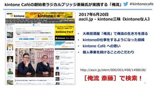 #kintonecafe
5
kintone Caféの創始者ラジカルブリッジ斎藤氏が実践する「俺流」
http://ascii.jp/elem/000/001/498/1498638/
［俺流 斎藤］で検索！
2017年6月20日
ascii.jp - kintone三昧《kintoneな人》
• 大衆居酒屋「俺流」で俺流の生き方を語る
• kintoneの仕事をするようになった経緯
• kintone Café への思い
• 個人事業を続けることのこだわり
 
