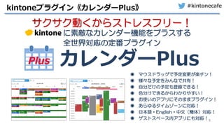 #kintonecafe
8
kintoneプラグイン《カレンダーPlus》
サクサク動くからストレスフリー！
に素敵なカレンダー機能をプラスする
全世界対応の定番プラグイン
カレンダーPlus
◉ マウスドラッグで予定変更が楽チン！
◉ 様々な予定をみんなで共有！
◉ 自分だけの予定も登録できる！
◉ 色分けできるからわかりやすい！
◉ お使いのアプリにそのままプラグイン！
◉ あらゆるタイムゾーンに対応！
◉ 日本語・English・中文（簡体）対応！
◉ ゲストスペース内アプリにも対応！
 