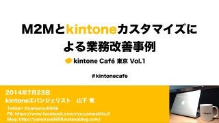 M2Mとkintoneカスタマイズに
よる業務改善事例
kintone Café 東京 Vol.1
2014年7月23日
kintoneエバンジェリスト 山下 竜
＃kintonecafe
Twitter: @yamaryu0508
FB: https://www.facebook.com/ryu.yamashita.3
Blog: http://yamaryu0508.hatenablog.com/
 