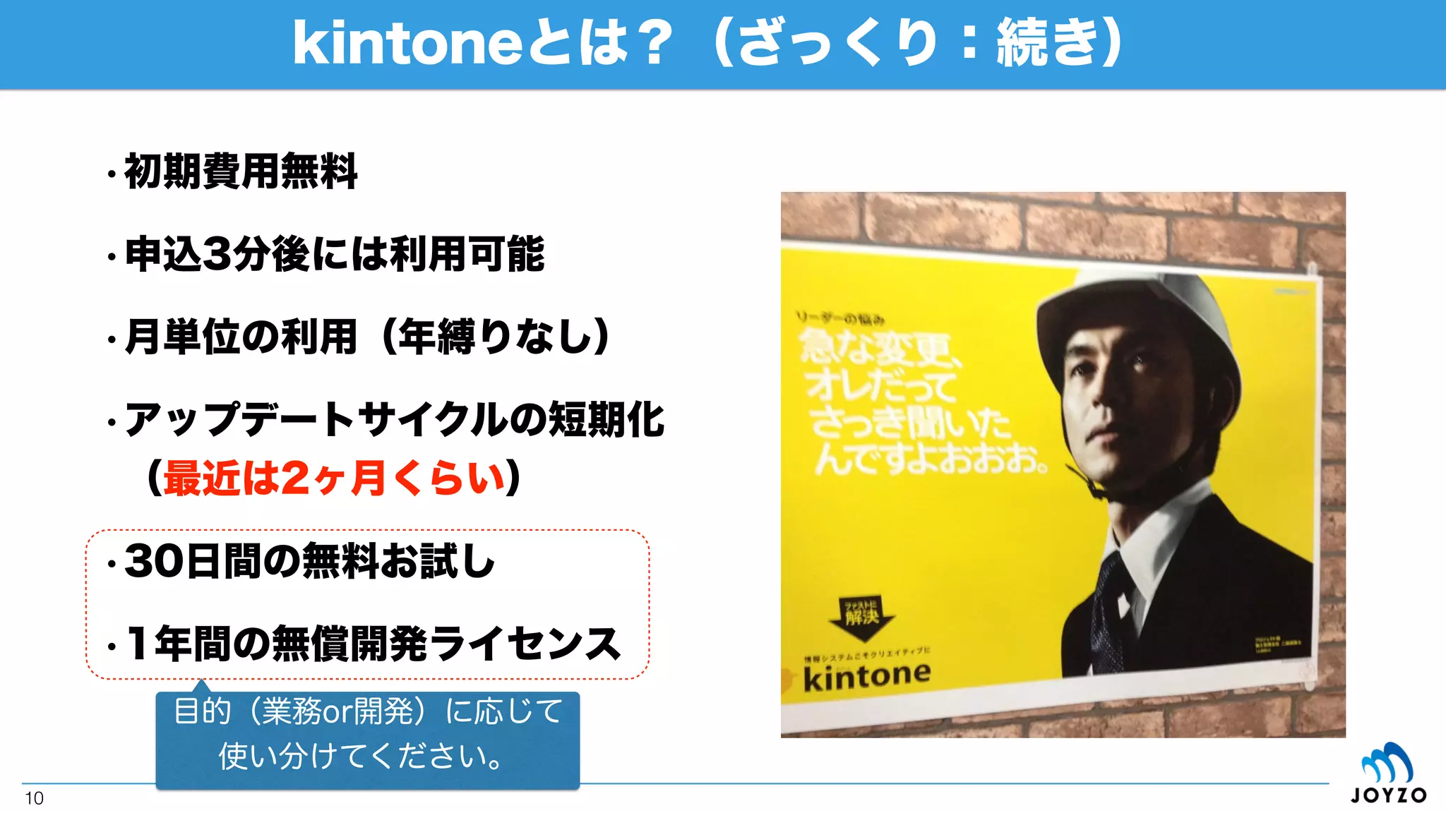kintoneとは？（ざっくり）
10
• コンセプト
•「ファストシステム」
•「3分で業務改善アプリ」
• 構成要素
•データ
• プロセス管理（ワークフロー）
•コミュニケーション
（出典：「kintone公式サイト」）
「サイボウズプロダクト=チームを強くするツール」
の中でも汎用性と専門性を行き来しながら、様々な
業務シーンで活用出来るクラウドデータベース
（WebDB）サービス
 