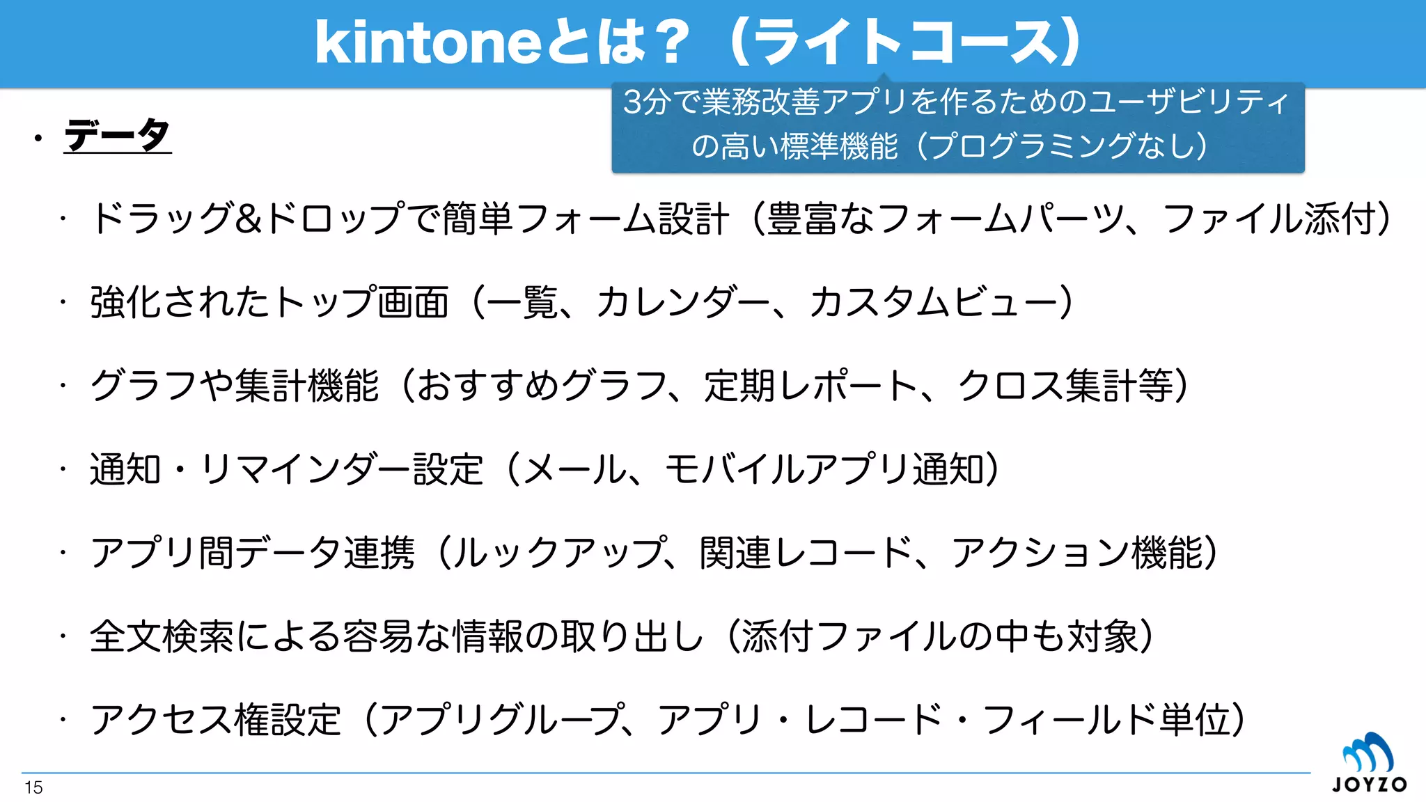kintoneの2つのコース
15
• これまで作成したアプリをそのまま運用するためには「ラ
イトコース」
• これから紹介するカスタマイズを適用するためには「ス
タンダードコース」
（出典：kintone公式サイト[https://kintone.cybozu.com/jp/price/]）
プログラミングなしで
簡単アプリ作成！
REST API、JavaScript/CSSで
カスタマイズして更に便利に！
チームワークプラットフォームですので、5ユーザーからの利用です
 