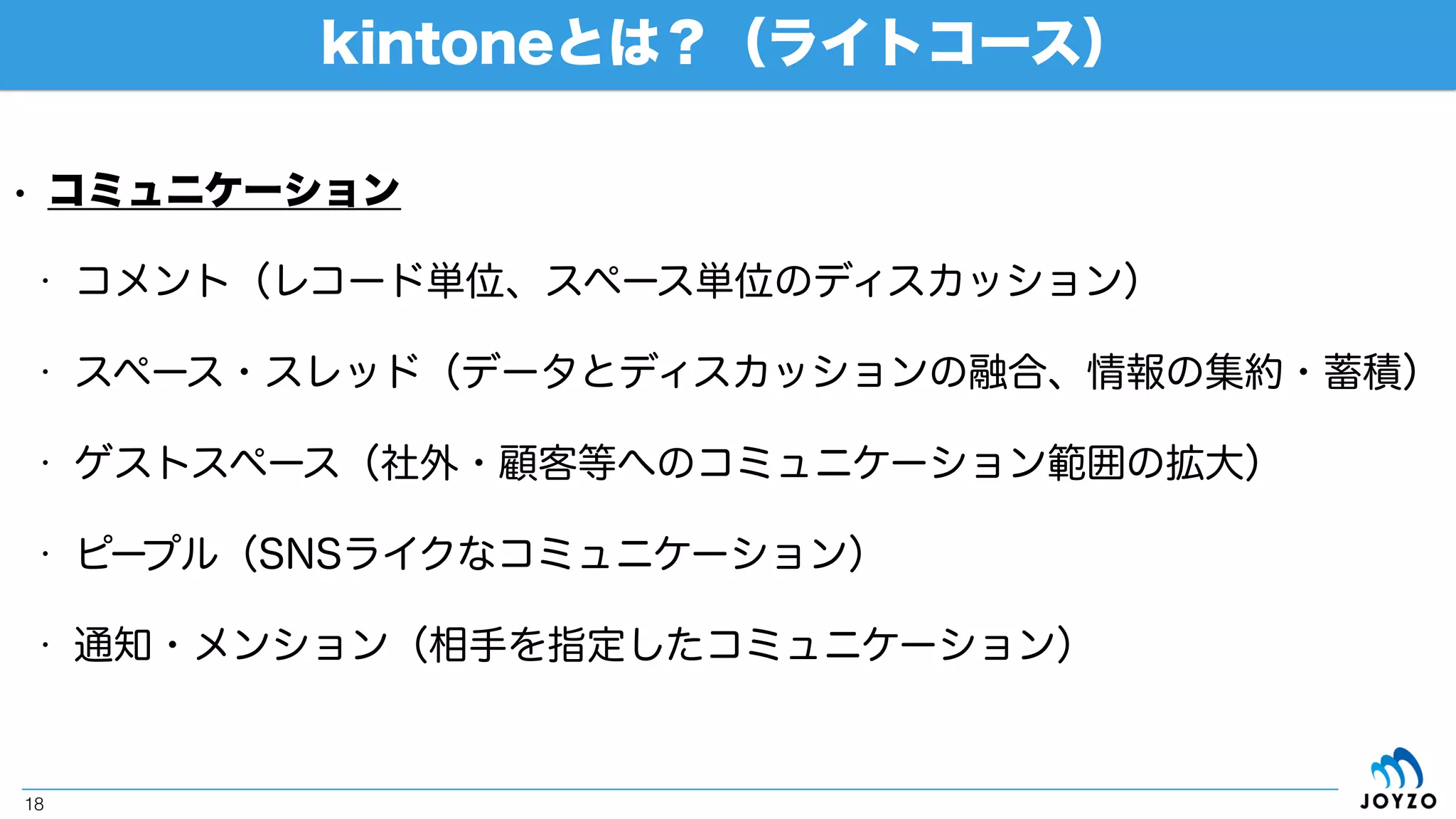 kintoneとは？（ライトコース）
18
• ワークフロー（プロセス管理）
• 柔軟なワークフロー（電子申請・承認）設定
ステータス設定
プロセス設定
ワークフローの実行
ステータス名や条件分岐
を自由に設定
 