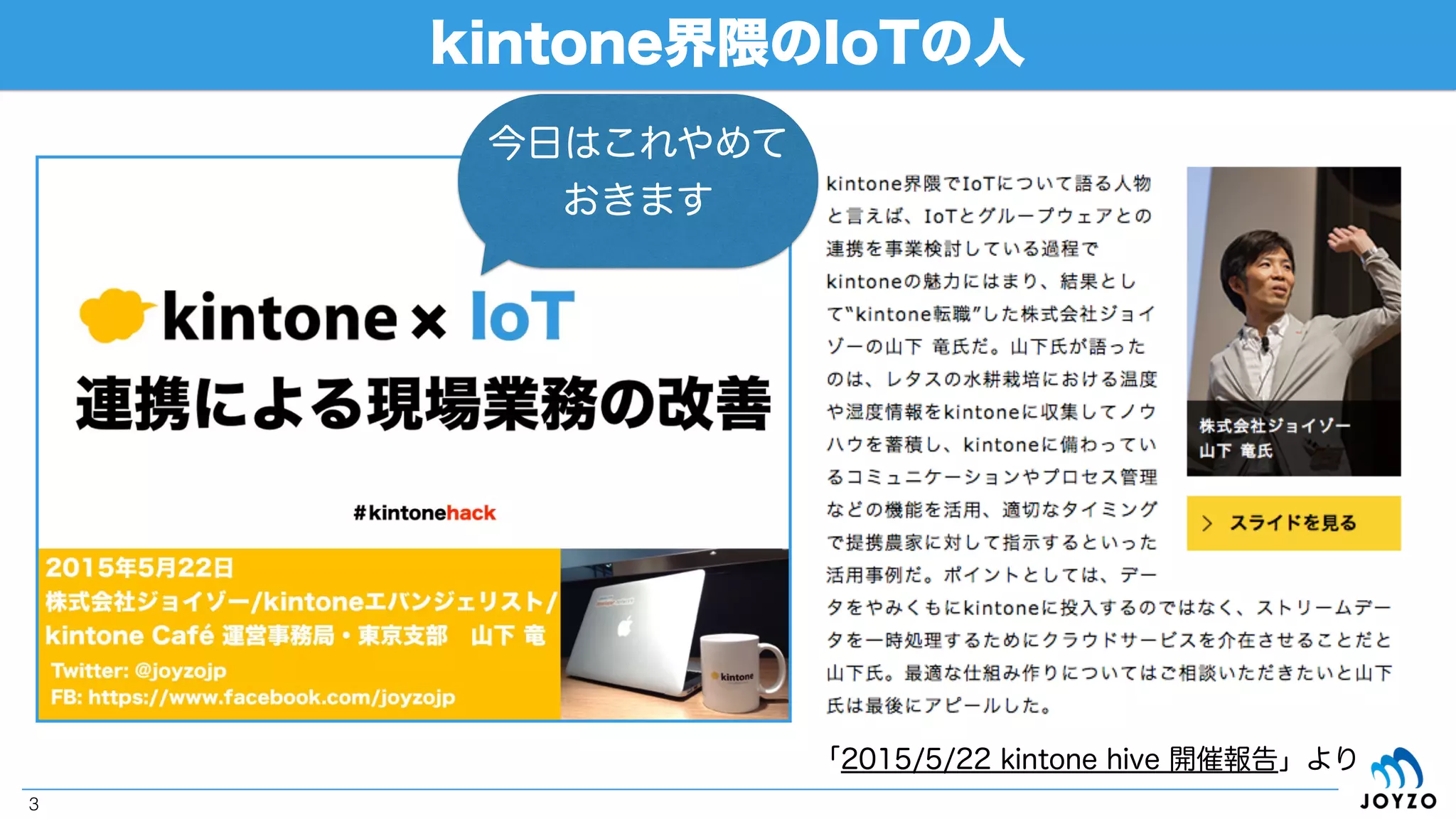 自己紹介
3
2013.3
IOTとグループウェア（デヂエ）の連携を試みてkintone に出会う
2014.4 -
kintoneエバンジェリストに
2014.11
kintone好きが高じて、界隈初のkintone転職
2015.2
kintone Café 運営事務局開設、事務局メンバーに
2014.5 - 2014.10
kintone Café 福岡 Vol.1 - 3を主催
現在（kintone歴2年ちょっと、AWS歴数週間）
多分、 日本で唯一100%kintoneでご飯食べてる人
株式会社ジョイゾー 山下 竜（33） 福岡県大牟田市出身
「ブルーウェーブ」
という共通点
 