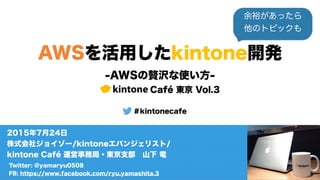 AWSを活用したkintone開発
-kintoneとAWS最新のビッグアップデートを学ぼう！-
kintone Café 東京 Vol.3
＃kintonecafe
Twitter: @yamaryu0508
FB: https://www.facebook.com/ryu.yamashita.3
2015年7月24日
株式会社ジョイゾー/kintoneエバンジェリスト/
kintone Café 運営事務局・東京支部 山下 竜
 