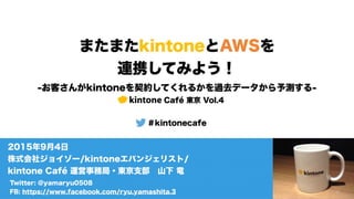 またまたkintoneとAWSを
連携してみよう！
-お客さんがkintoneを契約してくれるかを過去データから予測する-
kintone Café 東京 Vol.4
＃kintonecafe
Twitter: @yamaryu0508
FB: https://www.facebook.com/ryu.yamashita.3
2015年9月4日
株式会社ジョイゾー/kintoneエバンジェリスト/
kintone Café 運営事務局・東京支部 山下 竜
 