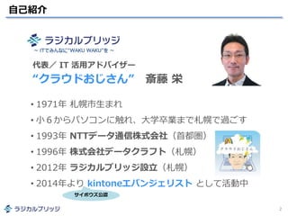 自己紹介
2
• 1971年 札幌市生まれ
• 小６からパソコンに触れ、大学卒業まで札幌で過ごす
• 1993年 NTTデータ通信株式会社（首都圏）
• 1996年 株式会社データクラフト（札幌）
• 2012年 ラジカルブリッジ設立（札幌）
• 2014年より kintoneエバンジェリスト として活動中
代表／ IT 活用アドバイザー
“クラウドおじさん” 斎藤 栄
～ ITでみんなに“WAKU WAKU”を ～
サイボウズ公認
 