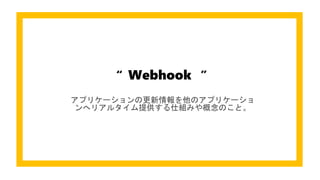 Webhook ”“
アプリケーションの更新情報を他のアプリケーショ
ンへリアルタイム提供する仕組みや概念のこと。
 