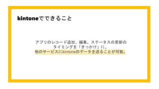 kintoneでできること
アプリのレコード追加、編集、ステータスの更新の
タイミングを「きっかけ」に、
他のサービスにkintoneのデータを送ることが可能。
 