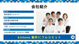 会社名
株式会社ジョイゾー
所在地
東京都江東区木場
従業員数
10名（kintoneエバンジェリスト2名）
主な事業
kintone導入支援、カスタマイズ開発
kintone 案件にフルコミット
会社紹介
 