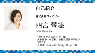 四宮 琴絵
Kotoe Shinomiya
・1976 年 9 月生まれ（41歳）
・鳥取西小・中学校、釧路北陽高等学校卒
・3児の母
・合同会社 Hokkaido Design Code 代表
自己紹介
株式会社ジョイゾー
 