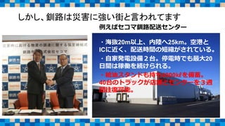 しかし、釧路は災害に強い街と言われてます
例えばセコマ釧路配送センター
・海抜20m以上、内陸へ25km。空港と
ICに近く、配送時間の短縮がされている。
・自家発電設備２台。停電時でも最大20
日間は稼働を続けられる。
・給油スタンドも持ち4800㎘を備蓄。
40台のトラックが店舗とセンターを３週
間往復可能。
 