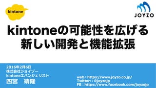 2016年2⽉6⽇
株式会社ジョイゾー
kintoneエバンジェリスト
四宮 靖隆
web：https://www.joyzo.co.jp/
Twitter:：@joyzojp
FB：https://www.facebook.com/joyzojp
kintoneの可能性を広げる
新しい開発と機能拡張
 
