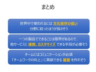 まとめ
世界中で使われるには 文化依存の低い
分野に絞ったほうが良さそう
一つの製品でできることは限界があるので、
他サービスと 連携、カスタマイズ できる手段が必要そう
チームにはコミュニケーションが必須
「チームワークの向上」 に貢献できる 基盤 を作れそう
 