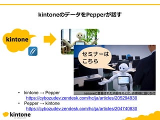 kintoneのデータをPepperが話す
• kintone → Pepper
https://cybozudev.zendesk.com/hc/ja/articles/205294930
• Pepper → kintone
https://cybozudev.zendesk.com/hc/ja/articles/204740830
 