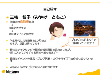 三宅 智子（みやけ ともこ）
岡山県の倉敷市出身
↓
京都で大学生活
↓
東京オフィスで勤務中
学生時代に北海道旅を1か月ほど
ですが、釧路は初めてです！
趣味はサイクリング🚵最近自転車通勤を始めましたが、
9月に入ってからずっと雨で一度も使えず…
普段はイベントの運営・ブログ執筆・ カスタマイズTips作成などしていま
す
kintone Café女子会となると駆けつけます
ブログでは”ミケ”で
登場しています！
自己紹介
 