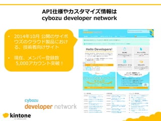 API仕様やカスタマイズ情報は
cybozu developer network
• 2014年10月 公開のサイボ
ウズのクラウド製品におけ
る、技術者向けサイト
• 現在、メンバー登録数
5,000アカウント突破！
 
