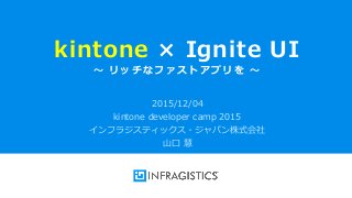 Infragistics Propietary1
kintone × Ignite UI
～ リッチなファストアプリを ～
2015/12/04
kintone developer camp 2015
インフラジスティックス・ジャパン株式会社
山口 慧
 