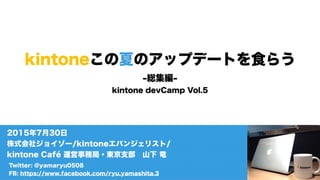 kintoneこの夏のアップデートを食らう
-総集編-
kintone devCamp Vol.5
Twitter: @yamaryu0508
FB: https://www.facebook.com/ryu.yamashita.3
2015年7月30日
株式会社ジョイゾー/kintoneエバンジェリスト/
kintone Café 運営事務局・東京支部 山下 竜
 