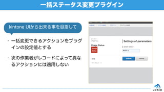 • 一括変更できるアクションをプラグ
インの設定値とする
• 次の作業者がレコードによって異な
るアクションには適用しない
一括ステータス変更プラグイン
kintone UIから出来る事を目指して
 