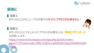 最後に
▌注意１
8月13日(土)のリニューアル作業中はサイトにアクセスが出来ません！
▌注意２
8月13日(土)にドキュメントにアクセスが必要な人は、事前にダウンロード
をお願いします。
https://viewer.kintoneapp.com/app.php/public/index-
view/1773?viewCode=9f9a15387e1ca920540124ed3458043af06
578f0
 