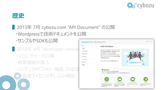 歴史
▌2013年 7月 cybozu.com “API Document” の公開
・Wordpressで技術ドキュメントを公開
・サンプルやSDKも公開
▌2014年 4月 “developer network” へのリニューアル
・コミュニテイーの公開
・検索機能の導入
・コンテンツの「フォロー機能」の追加
・開発者ライセンス申し込み開始
 