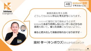 業務改善を考える際、
どうしてもkintone中心に考えがちになります。
kintoneに強引に当て嵌めようとせず、
kintoneをあまり利用しないユーザーなどからの
意見も聞いて、偏った改善にならないように。
偏ると肥大化して身動き取れなくなりますぜ…
4位 kintone 前提
で考えないこと
瀧村 孝一(キンボウズ)さんからのコメント
★
Copyright 2021 Cybozu, Inc.
掲載された記事を許可なく転載することを禁じます。
 