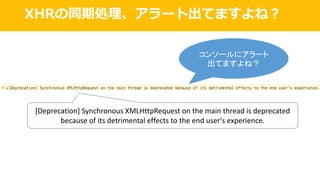 XHRの同期処理、アラート出てますよね？
[Deprecation]	Synchronous	XMLHttpRequest on	the	main	thread	is	deprecated	
because	of	its	detrimental	effects	to	the	end	user's	experience.
コンソールにアラート
出てますよね？
 