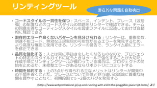 リンティングツール
• コードスタイルの⼀貫性を保つ：スペース、インデント、ブレース（波括
弧）の配置などのコードスタイルの問題をリンターで確認できる。チーム
の同意を得たコーディングスタイルを設定ファイルに記述しておけば⾃動
的に確認できる
• 潜在的エラーや良くないパターンを⾒分けられる：リンターは、重複変数、
到達不能コード、無効な正規表現の可能性があるエラーを発⾒するため、
より⾼度な確認に使⽤できる。リンターの警告で、ランタイム前にエラー
を修正できる
• 品質を強化する：⼈とは常に⼿抜きをしたくなるものなので、プロジェク
トの特定のスタイルガイドに従うときはツールで強化することが⼤切だ。
作成⼿順にリンティングツールが備わっている場合は、プロジェクトの開
始を⽌めるか、未修整エラーがあるならリポジトリにコミットする
• 時間を節約する：上の3点から得られる主なメリットはリンターが開発中
の⼿間を省くことだ。ブレースについて同僚と⾒当違いの議論に貴重な時
間を費やすことなく、初期段階で1〜2個のバグを発⾒する
潜在的な問題を自動検出
(https://www.webprofessional.jp/up-and-running-with-eslint-the-pluggable-javascript-linter/)	より
 