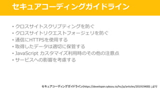 セキュアコーディングガイドライン
• クロスサイトスクリプティングを防ぐ
• クロスサイトリクエストフォージェリを防ぐ
• 通信にHTTPSを使⽤する
• 取得したデータは適切に保管する
• JavaScript カスタマイズ利⽤時のその他の注意点
• サービスへの影響を考慮する
セキュアコーディングガイドライン(https://developer.cybozu.io/hc/ja/articles/201919400)	」より
 