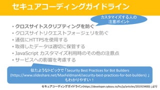 セキュアコーディングガイドライン
• クロスサイトスクリプティングを防ぐ
• クロスサイトリクエストフォージェリを防ぐ
• 通信にHTTPSを使⽤する
• 取得したデータは適切に保管する
• JavaScript カスタマイズ利⽤時のその他の注意点
• サービスへの影響を考慮する
セキュアコーディングガイドライン(https://developer.cybozu.io/hc/ja/articles/201919400)	」より
カスタマイズする人の
注意ポイント
似たようなトピックで 「Security	Best	Practices	for	Bot	Builders
(https://www.slideshare.net/MaxFeldman4/security-best-practices-for-bot-builders)	」
もわかりやすい！
 