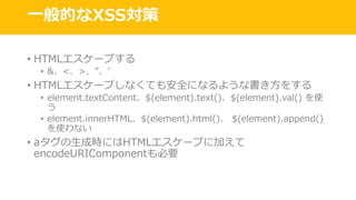 ⼀般的なXSS対策
• HTMLエスケープする
• &、<、>、”、ʼ
• HTMLエスケープしなくても安全になるような書き⽅をする
• element.textContent、$(element).text()、$(element).val() を使
う
• element.innerHTML、$(element).html()、 $(element).append()
を使わない
• aタグの⽣成時にはHTMLエスケープに加えて
encodeURIComponentも必要
 