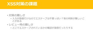 XSS対策の課題
• 対策の難しさ
• ⼊⼒が数値だけなのでエスケープは不要っぽい？等の判断が難しいこ
とがある
• レビュー時の難しさ
• どこでエスケープされているかの確認が⾯倒だったりする
 